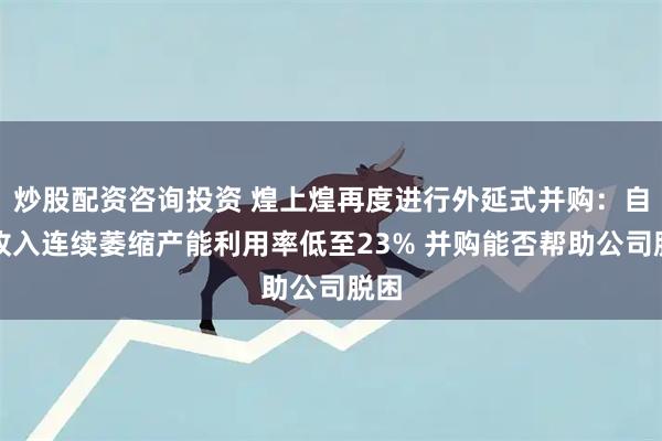 炒股配资咨询投资 煌上煌再度进行外延式并购：自身收入连续萎缩产能利用率低至23% 并购能否帮助公司脱困