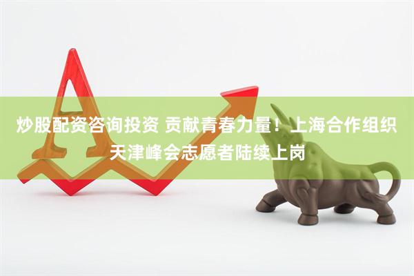 炒股配资咨询投资 贡献青春力量！上海合作组织天津峰会志愿者陆续上岗