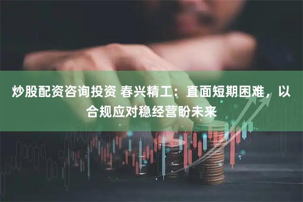 炒股配资咨询投资 春兴精工：直面短期困难，以合规应对稳经营盼未来
