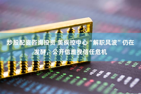 炒股配资咨询投资 美疾控中心“解职风波”仍在发酵，公开信难挽信任危机