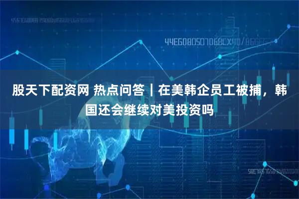 股天下配资网 热点问答｜在美韩企员工被捕，韩国还会继续对美投资吗