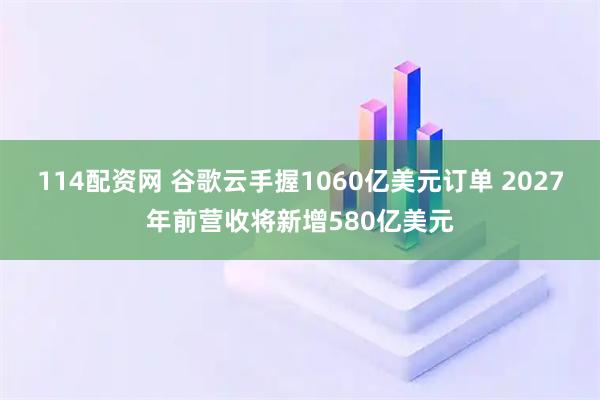 114配资网 谷歌云手握1060亿美元订单 2027年前营收将新增580亿美元