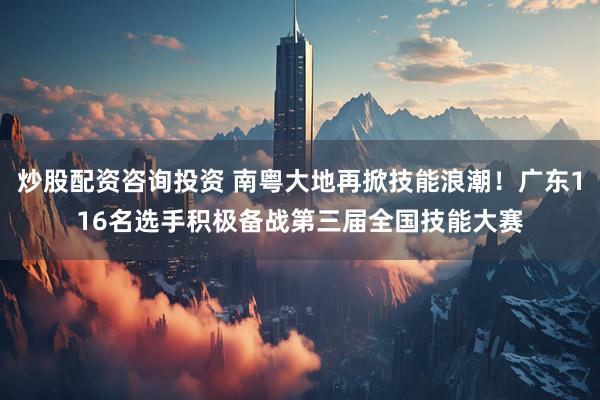 炒股配资咨询投资 南粤大地再掀技能浪潮！广东116名选手积极备战第三届全国技能大赛