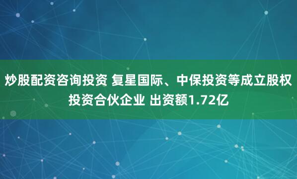 炒股配资咨询投资 复星国际、中保投资等成立股权投资合伙企业 出资额1.72亿