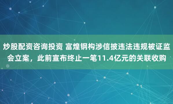 炒股配资咨询投资 富煌钢构涉信披违法违规被证监会立案，此前宣布终止一笔11.4亿元的关联收购
