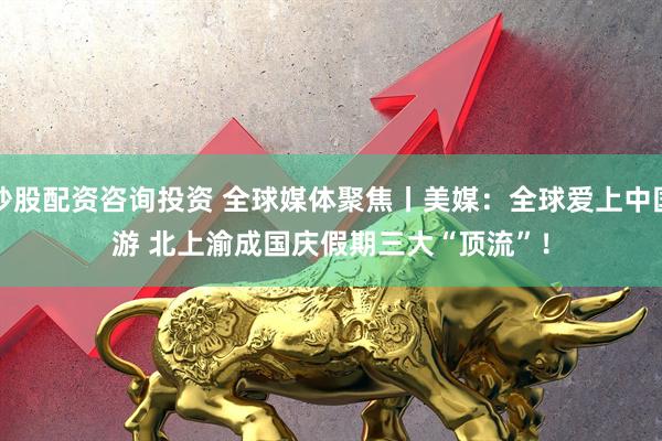 炒股配资咨询投资 全球媒体聚焦丨美媒：全球爱上中国游 北上渝成国庆假期三大“顶流”！