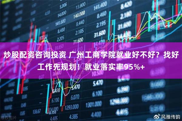 炒股配资咨询投资 广州工商学院就业好不好？找好工作先规划！就业落实率95%+