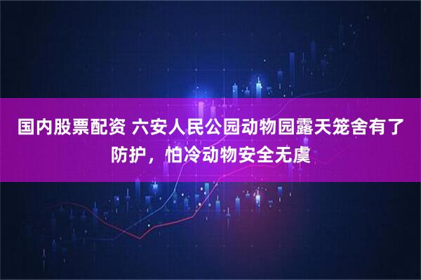 国内股票配资 六安人民公园动物园露天笼舍有了防护，怕冷动物安全无虞