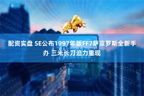 配资实盘 SE公布1997年版FF7萨菲罗斯全新手办 三米长刀迫力重现