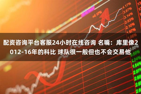 配资咨询平台客服24小时在线咨询 名嘴：库里像2012-16年的科比 球队很一般但也不会交易他
