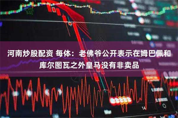 河南炒股配资 每体：老佛爷公开表示在姆巴佩和库尔图瓦之外皇马没有非卖品