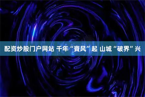 配资炒股门户网站 千年“賨风”起 山城“破界”兴