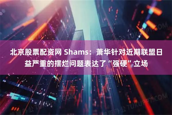 北京股票配资网 Shams：萧华针对近期联盟日益严重的摆烂问题表达了“强硬”立场