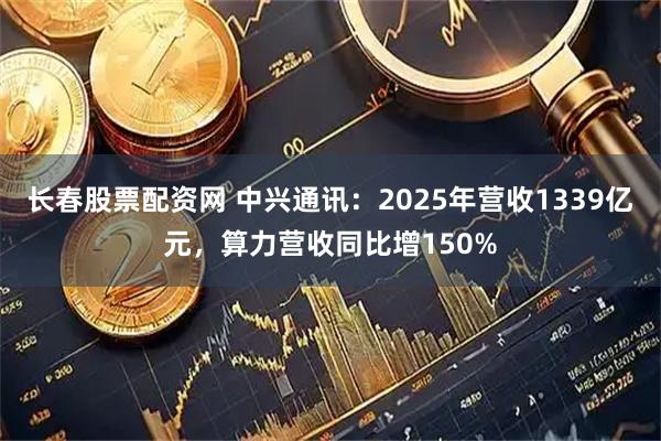长春股票配资网 中兴通讯：2025年营收1339亿元，算力营收同比增150%