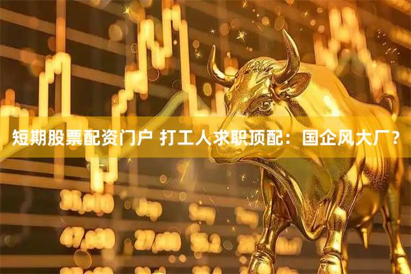 短期股票配资门户 打工人求职顶配：国企风大厂？