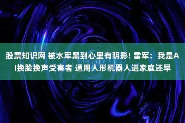 股票知识网 被水军黑到心里有阴影! 雷军：我是AI换脸换声受害者 通用人形机器人进家庭还早