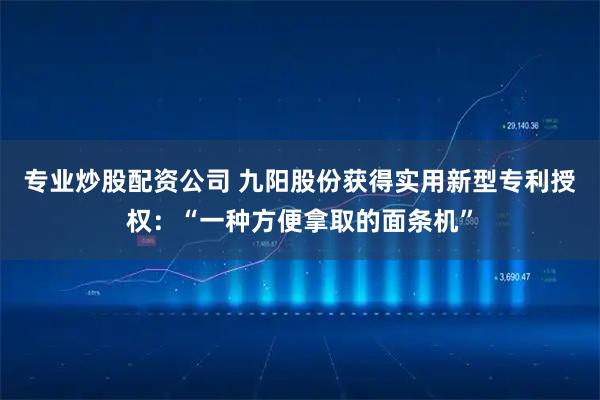 专业炒股配资公司 九阳股份获得实用新型专利授权：“一种方便拿取的面条机”