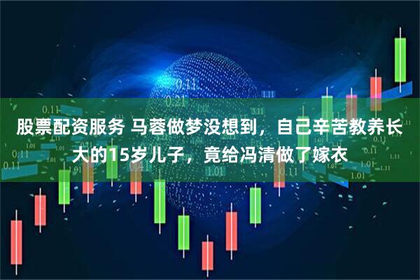 股票配资服务 马蓉做梦没想到，自己辛苦教养长大的15岁儿子，竟给冯清做了嫁衣