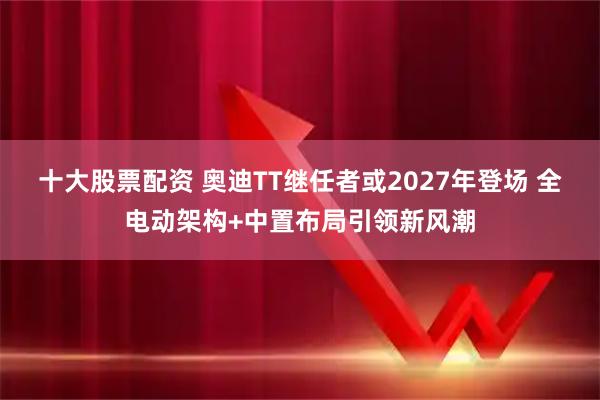 十大股票配资 奥迪TT继任者或2027年登场 全电动架构+中置布局引领新风潮