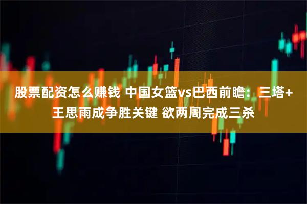 股票配资怎么赚钱 中国女篮vs巴西前瞻：三塔+王思雨成争胜关键 欲两周完成三杀