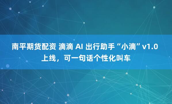 南平期货配资 滴滴 AI 出行助手“小滴”v1.0 上线，可一句话个性化叫车