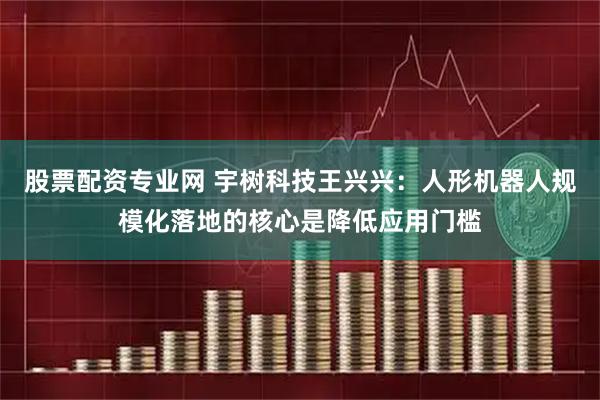 股票配资专业网 宇树科技王兴兴：人形机器人规模化落地的核心是降低应用门槛