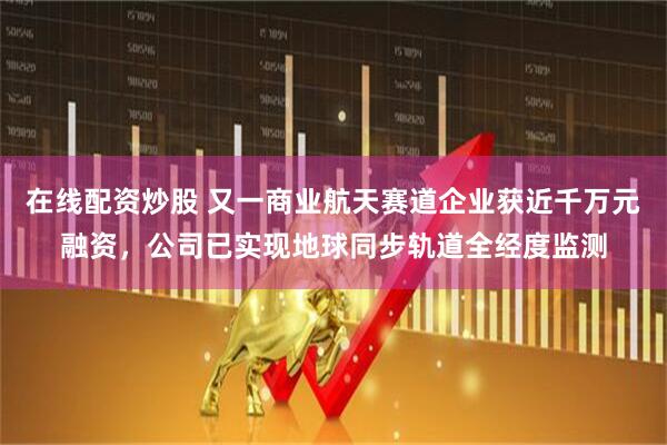 在线配资炒股 又一商业航天赛道企业获近千万元融资，公司已实现地球同步轨道全经度监测