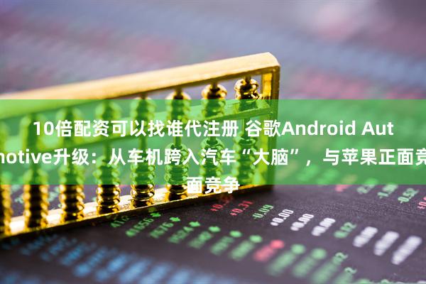 10倍配资可以找谁代注册 谷歌Android Automotive升级：从车机跨入汽车“大脑”，与苹果正面竞争