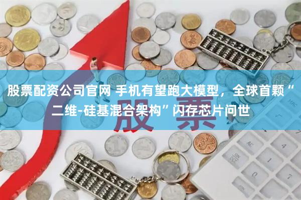 股票配资公司官网 手机有望跑大模型，全球首颗“二维-硅基混合架构”闪存芯片问世