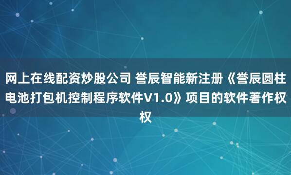 网上在线配资炒股公司 誉辰智能新注册《誉辰圆柱电池打包机控制程序软件V1.0》项目的软件著作权