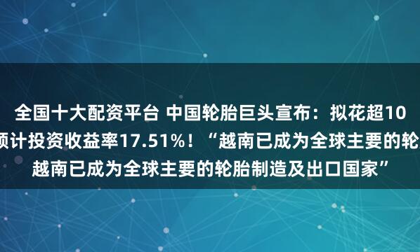全国十大配资平台 中国轮胎巨头宣布：拟花超10亿元在越南建厂，预计投资收益率17.51%！“越南已成为全球主要的轮胎制造及出口国家”