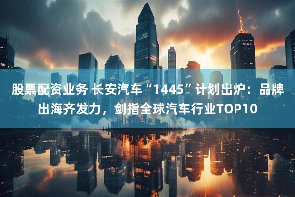 股票配资业务 长安汽车“1445”计划出炉：品牌出海齐发力，剑指全球汽车行业TOP10