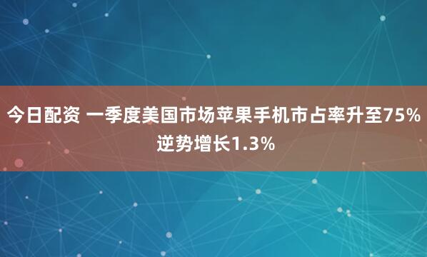 今日配资 一季度美国市场苹果手机市占率升至75% 逆势增长1.3%