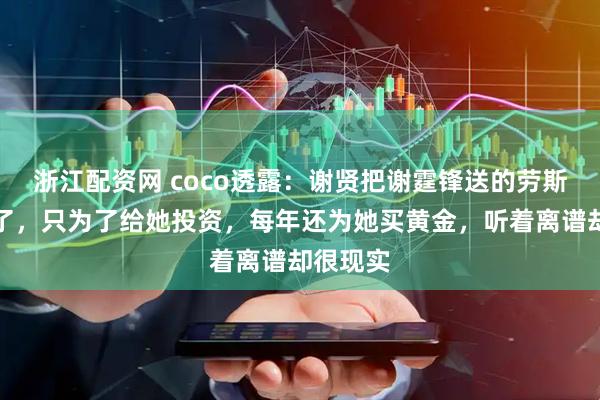 浙江配资网 coco透露：谢贤把谢霆锋送的劳斯莱斯卖了，只为了给她投资，每年还为她买黄金，听着离谱却很现实