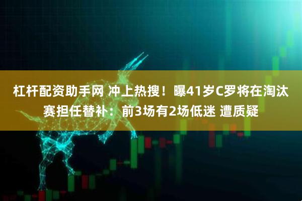 杠杆配资助手网 冲上热搜！曝41岁C罗将在淘汰赛担任替补：前3场有2场低迷 遭质疑