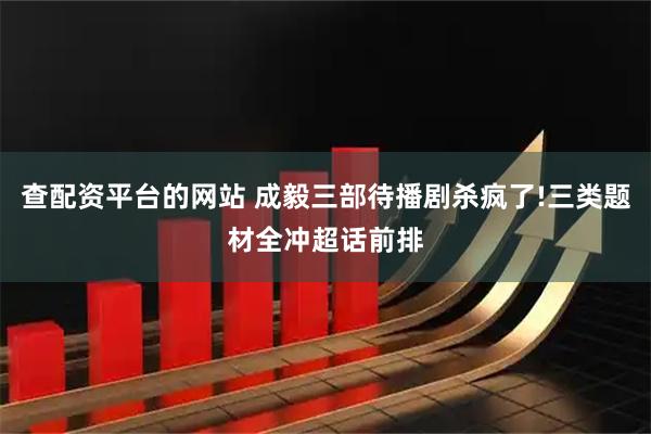 查配资平台的网站 成毅三部待播剧杀疯了!三类题材全冲超话前排